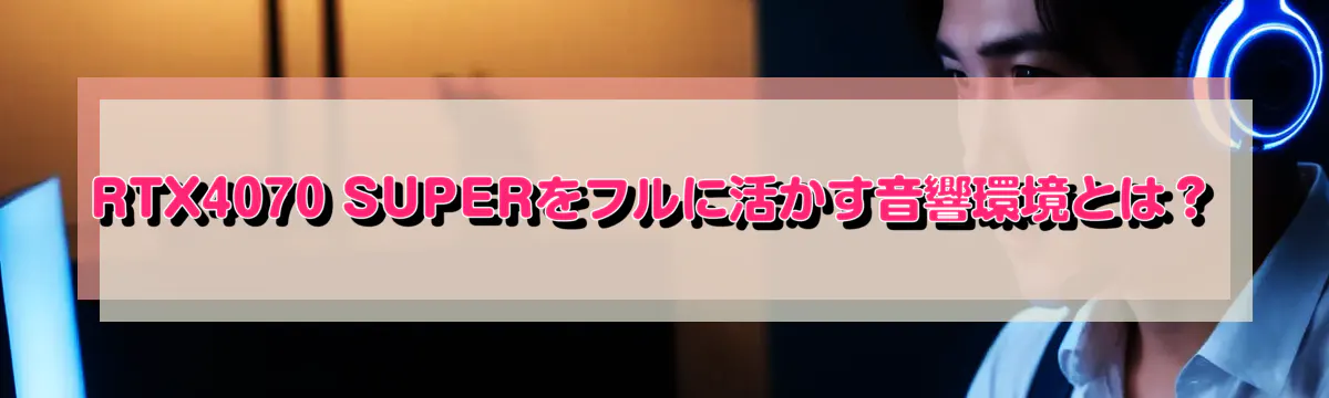 RTX4070 SUPERをフルに活かす音響環境とは？