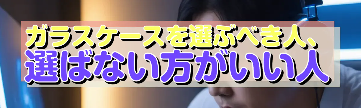 ガラスケースを選ぶべき人、選ばない方がいい人